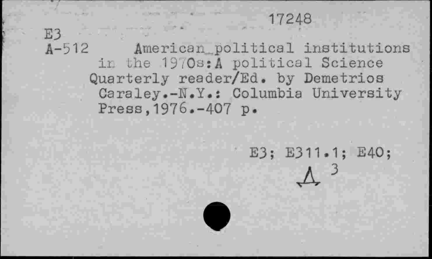 ﻿17248
E3
A-512	American...political institutions
in the 1970s:A political Science
Quarterly reader/Ed. by Demetrios Caraley.-N.Y.: Columbia University Press,1976.-407 p.
E3; E311.1; E40;